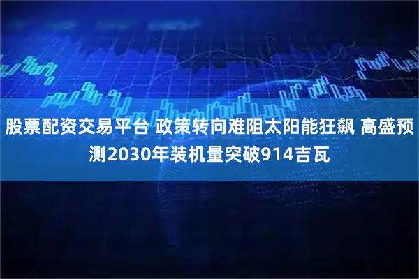 股票配资交易平台 政策转向难阻太阳能狂飙 高盛预测2030年装机量突破914吉瓦