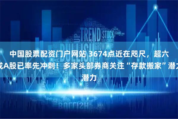 中国股票配资门户网站 3674点近在咫尺，超六成A股已率先冲刺！多家头部券商关注“存款搬家”潜力
