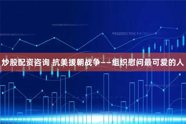 炒股配资咨询 抗美援朝战争——组织慰问最可爱的人