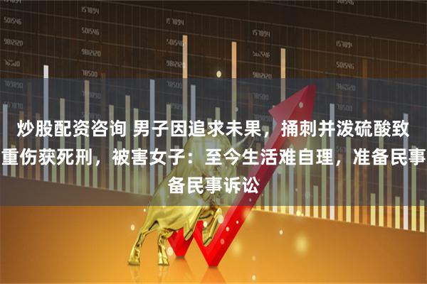 炒股配资咨询 男子因追求未果，捅刺并泼硫酸致女子重伤获死刑，被害女子：至今生活难自理，准备民事诉讼