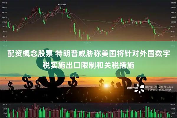 配资概念股票 特朗普威胁称美国将针对外国数字税实施出口限制和关税措施