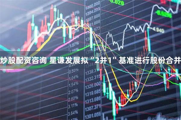 炒股配资咨询 星谦发展拟“2并1”基准进行股份合并