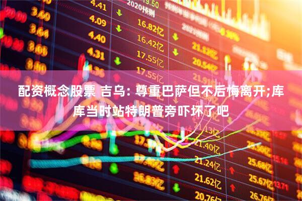 配资概念股票 吉乌: 尊重巴萨但不后悔离开;库库当时站特朗普旁吓坏了吧