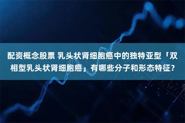 配资概念股票 乳头状肾细胞癌中的独特亚型「双相型乳头状肾细胞癌」有哪些分子和形态特征？