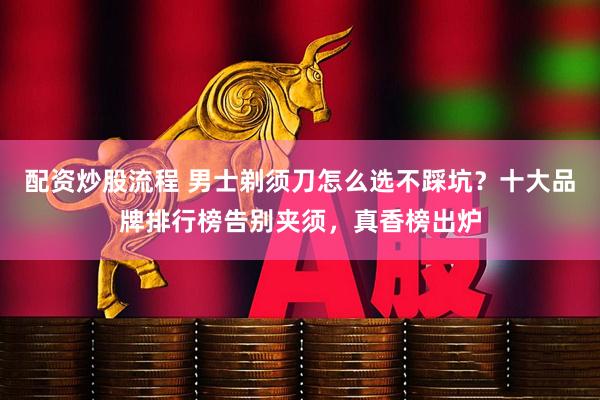 配资炒股流程 男士剃须刀怎么选不踩坑？十大品牌排行榜告别夹须，真香榜出炉