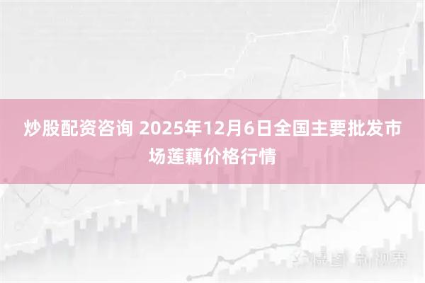 炒股配资咨询 2025年12月6日全国主要批发市场莲藕价格行情