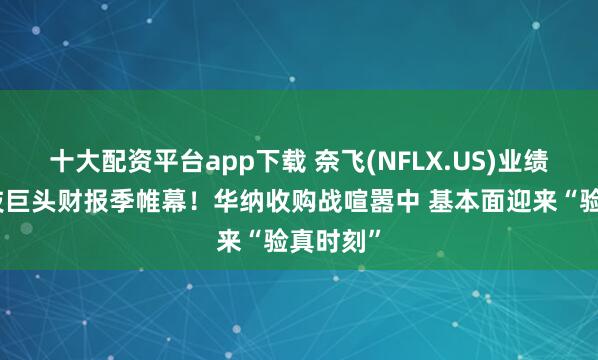 十大配资平台app下载 奈飞(NFLX.US)业绩拉开科技巨头财报季帷幕！华纳收购战喧嚣中 基本面迎来“验真时刻”