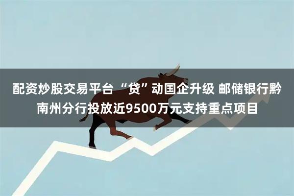 配资炒股交易平台 “贷”动国企升级 邮储银行黔南州分行投放近9500万元支持重点项目
