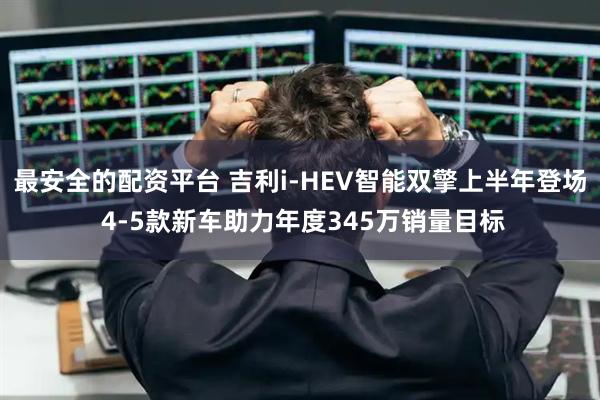 最安全的配资平台 吉利i-HEV智能双擎上半年登场 4-5款新车助力年度345万销量目标