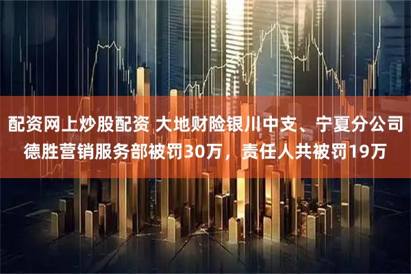 配资网上炒股配资 大地财险银川中支、宁夏分公司德胜营销服务部被罚30万，责任人共被罚19万