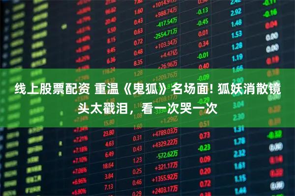 线上股票配资 重温《鬼狐》名场面! 狐妖消散镜头太戳泪，看一次哭一次