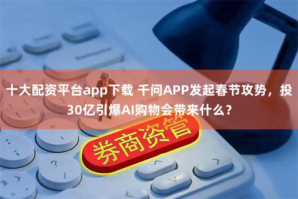 十大配资平台app下载 千问APP发起春节攻势，投30亿引爆AI购物会带来什么？