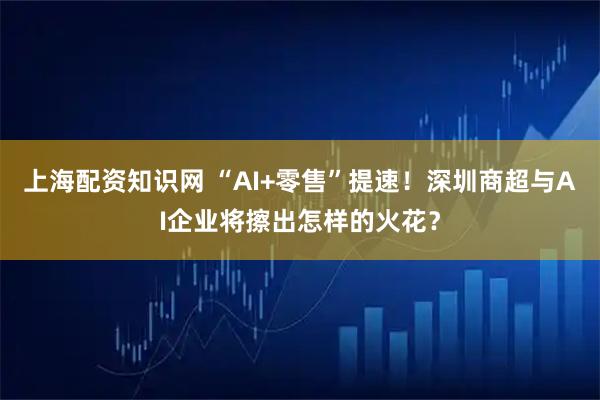 上海配资知识网 “AI+零售”提速！深圳商超与AI企业将擦出怎样的火花？