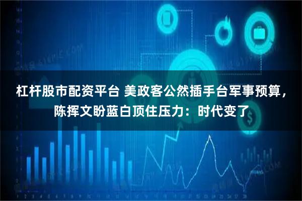 杠杆股市配资平台 美政客公然插手台军事预算，陈挥文盼蓝白顶住压力：时代变了