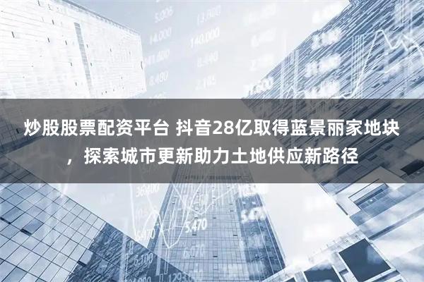 炒股股票配资平台 抖音28亿取得蓝景丽家地块，探索城市更新助力土地供应新路径