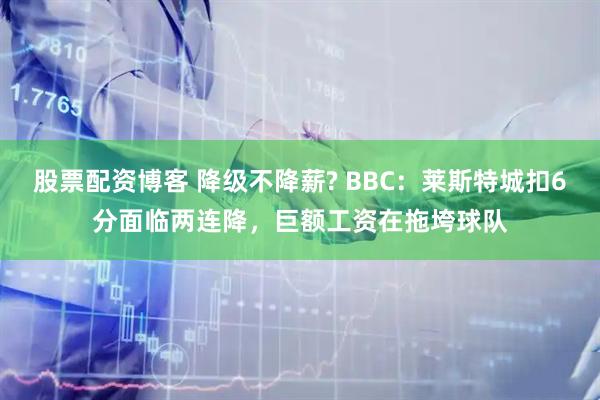 股票配资博客 降级不降薪? BBC：莱斯特城扣6分面临两连降，巨额工资在拖垮球队