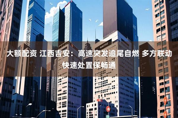 大额配资 江西吉安：高速突发追尾自燃 多方联动快速处置保畅通