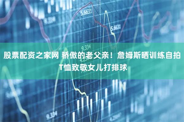 股票配资之家网 骄傲的老父亲！詹姆斯晒训练自拍 T恤致敬女儿打排球