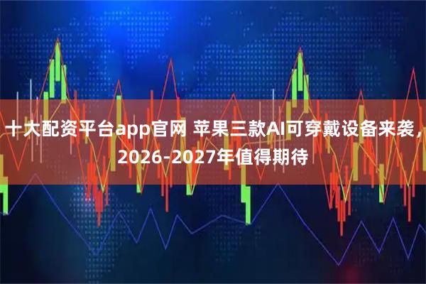 十大配资平台app官网 苹果三款AI可穿戴设备来袭，2026-2027年值得期待