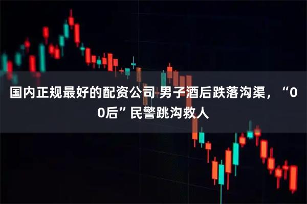 国内正规最好的配资公司 男子酒后跌落沟渠，“00后”民警跳沟救人